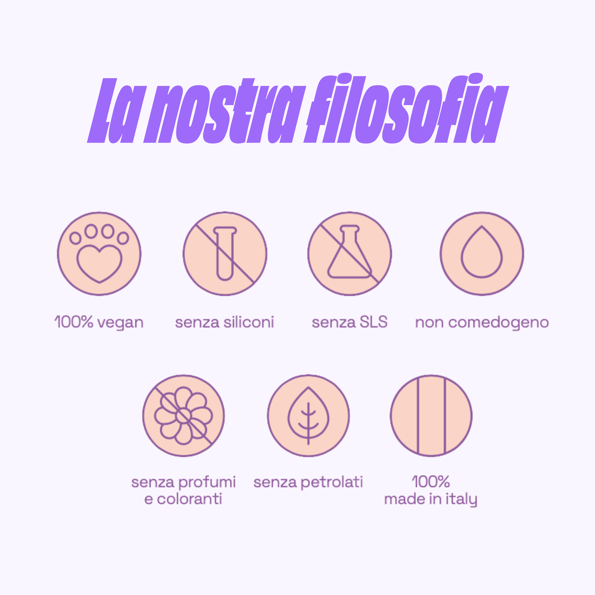 La nostra filosofia: 100% vegan, senza siliconi, senza SLS, non comedogeno, senza profumi e coloranti, senza petrolati, 100% made in Italy.